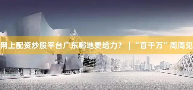 网上配资炒股平台广东哪地更给力？∣“百千万”周周见