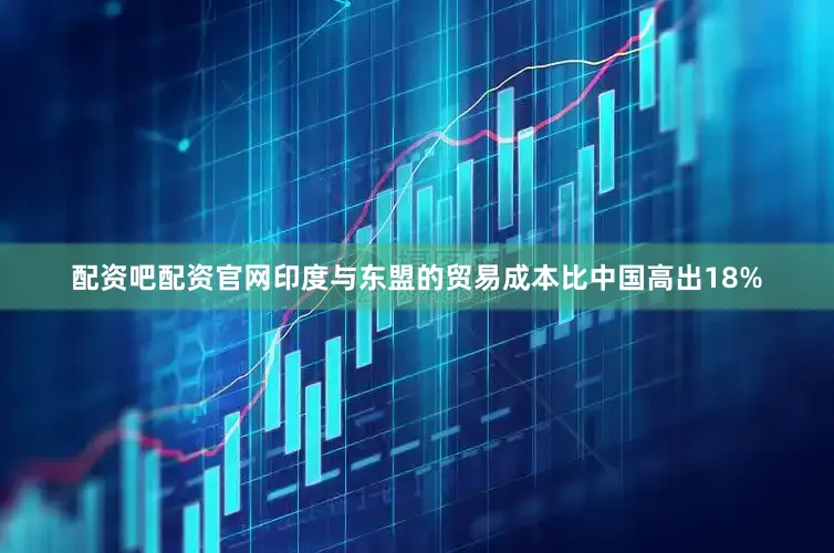 配资吧配资官网印度与东盟的贸易成本比中国高出18%