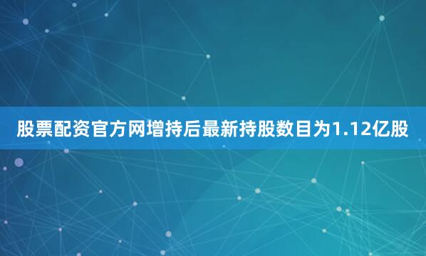 股票配资官方网增持后最新持股数目为1.12亿股