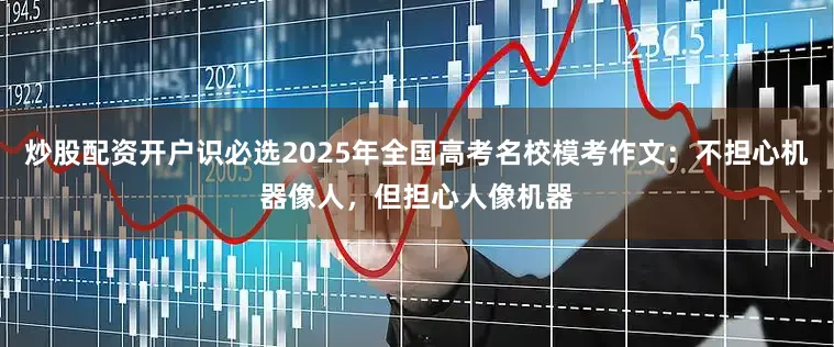 炒股配资开户识必选2025年全国高考名校模考作文：不担心机器像人，但担心人像机器