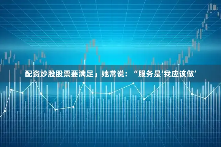 配资炒股股票要满足」她常说：“服务是‘我应该做’