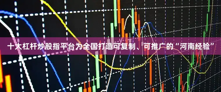十大杠杆炒股指平台为全国打造可复制、可推广的“河南经验”