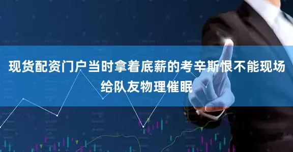 现货配资门户当时拿着底薪的考辛斯恨不能现场给队友物理催眠