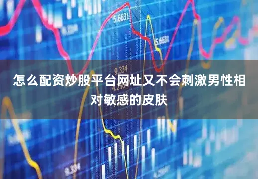 怎么配资炒股平台网址又不会刺激男性相对敏感的皮肤