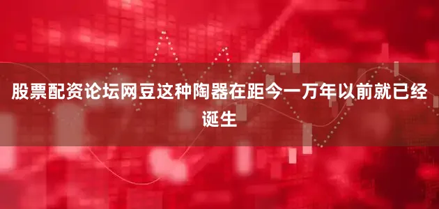 股票配资论坛网豆这种陶器在距今一万年以前就已经诞生
