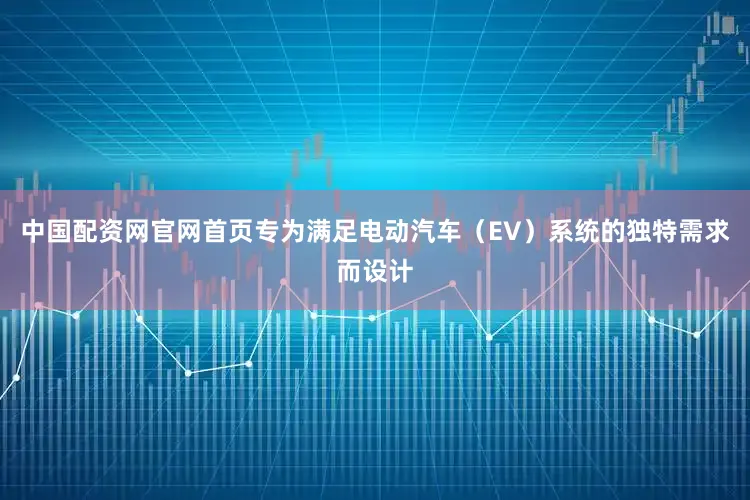 中国配资网官网首页专为满足电动汽车（EV）系统的独特需求而设计